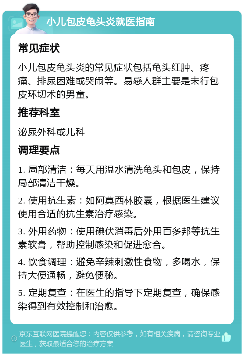 小儿包皮龟头炎就医指南 常见症状 小儿包皮龟头炎的常见症状包括龟头红肿、疼痛、排尿困难或哭闹等。易感人群主要是未行包皮环切术的男童。 推荐科室 泌尿外科或儿科 调理要点 1. 局部清洁：每天用温水清洗龟头和包皮，保持局部清洁干燥。 2. 使用抗生素：如阿莫西林胶囊，根据医生建议使用合适的抗生素治疗感染。 3. 外用药物：使用碘伏消毒后外用百多邦等抗生素软膏，帮助控制感染和促进愈合。 4. 饮食调理：避免辛辣刺激性食物，多喝水，保持大便通畅，避免便秘。 5. 定期复查：在医生的指导下定期复查，确保感染得到有效控制和治愈。