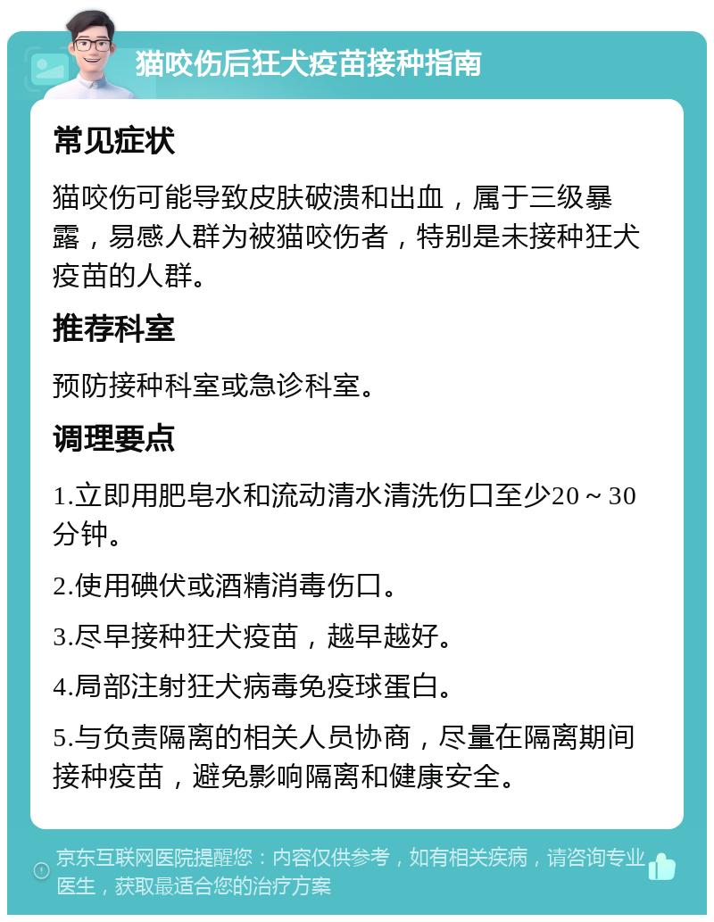 猫咬伤后狂犬疫苗接种指南 常见症状 猫咬伤可能导致皮肤破溃和出血，属于三级暴露，易感人群为被猫咬伤者，特别是未接种狂犬疫苗的人群。 推荐科室 预防接种科室或急诊科室。 调理要点 1.立即用肥皂水和流动清水清洗伤口至少20～30分钟。 2.使用碘伏或酒精消毒伤口。 3.尽早接种狂犬疫苗，越早越好。 4.局部注射狂犬病毒免疫球蛋白。 5.与负责隔离的相关人员协商，尽量在隔离期间接种疫苗，避免影响隔离和健康安全。