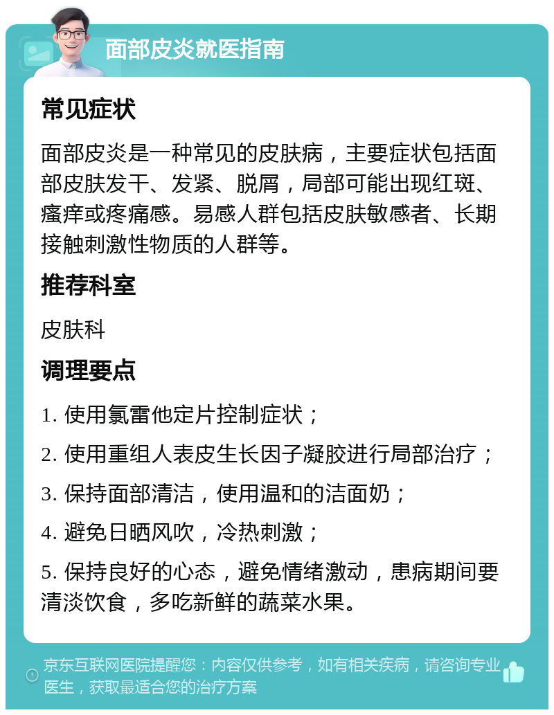 面部皮炎就医指南 常见症状 面部皮炎是一种常见的皮肤病，主要症状包括面部皮肤发干、发紧、脱屑，局部可能出现红斑、瘙痒或疼痛感。易感人群包括皮肤敏感者、长期接触刺激性物质的人群等。 推荐科室 皮肤科 调理要点 1. 使用氯雷他定片控制症状； 2. 使用重组人表皮生长因子凝胶进行局部治疗； 3. 保持面部清洁，使用温和的洁面奶； 4. 避免日晒风吹，冷热刺激； 5. 保持良好的心态，避免情绪激动，患病期间要清淡饮食，多吃新鲜的蔬菜水果。