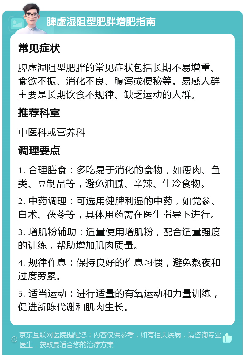 脾虚湿阻型肥胖增肥指南 常见症状 脾虚湿阻型肥胖的常见症状包括长期不易增重、食欲不振、消化不良、腹泻或便秘等。易感人群主要是长期饮食不规律、缺乏运动的人群。 推荐科室 中医科或营养科 调理要点 1. 合理膳食：多吃易于消化的食物，如瘦肉、鱼类、豆制品等，避免油腻、辛辣、生冷食物。 2. 中药调理：可选用健脾利湿的中药，如党参、白术、茯苓等，具体用药需在医生指导下进行。 3. 增肌粉辅助：适量使用增肌粉，配合适量强度的训练，帮助增加肌肉质量。 4. 规律作息：保持良好的作息习惯，避免熬夜和过度劳累。 5. 适当运动：进行适量的有氧运动和力量训练，促进新陈代谢和肌肉生长。