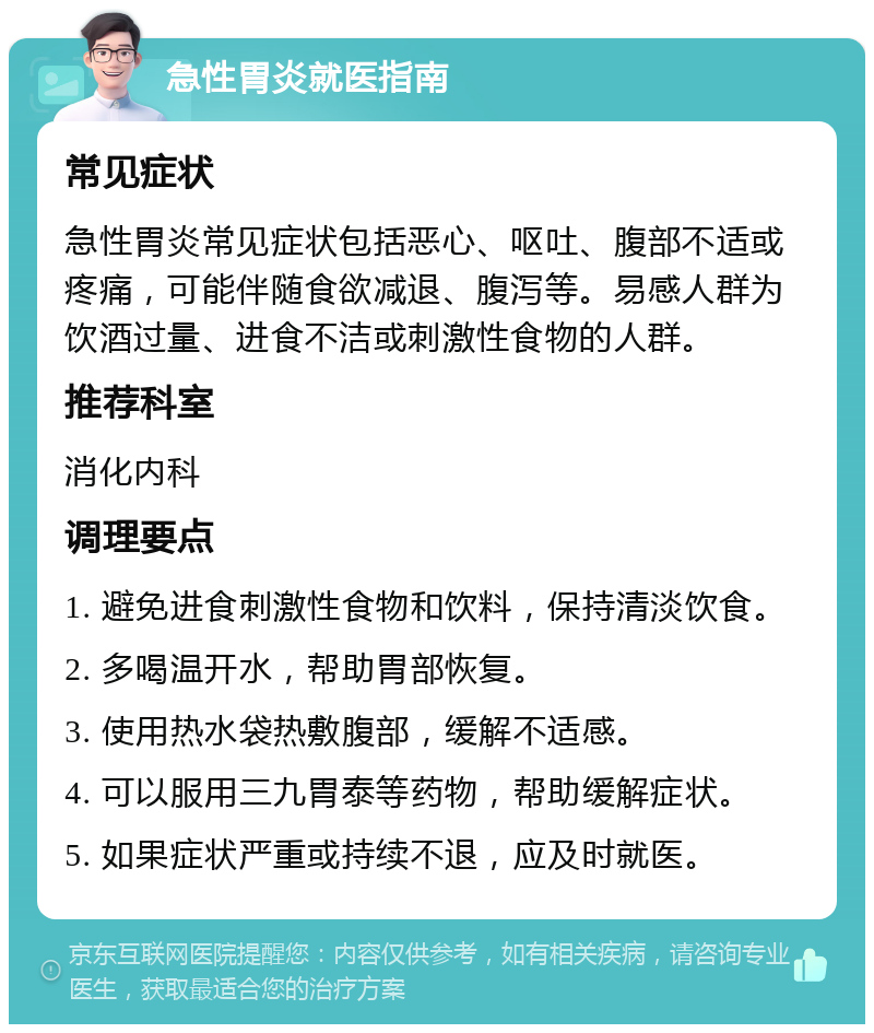 急性胃炎就医指南 常见症状 急性胃炎常见症状包括恶心、呕吐、腹部不适或疼痛，可能伴随食欲减退、腹泻等。易感人群为饮酒过量、进食不洁或刺激性食物的人群。 推荐科室 消化内科 调理要点 1. 避免进食刺激性食物和饮料，保持清淡饮食。 2. 多喝温开水，帮助胃部恢复。 3. 使用热水袋热敷腹部，缓解不适感。 4. 可以服用三九胃泰等药物，帮助缓解症状。 5. 如果症状严重或持续不退，应及时就医。