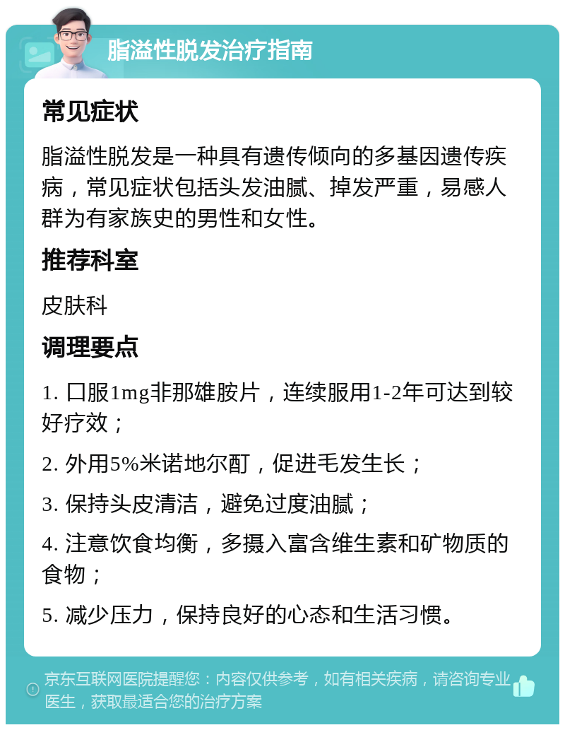 脂溢性脱发治疗指南 常见症状 脂溢性脱发是一种具有遗传倾向的多基因遗传疾病，常见症状包括头发油腻、掉发严重，易感人群为有家族史的男性和女性。 推荐科室 皮肤科 调理要点 1. 口服1mg非那雄胺片，连续服用1-2年可达到较好疗效； 2. 外用5%米诺地尔酊，促进毛发生长； 3. 保持头皮清洁，避免过度油腻； 4. 注意饮食均衡，多摄入富含维生素和矿物质的食物； 5. 减少压力，保持良好的心态和生活习惯。