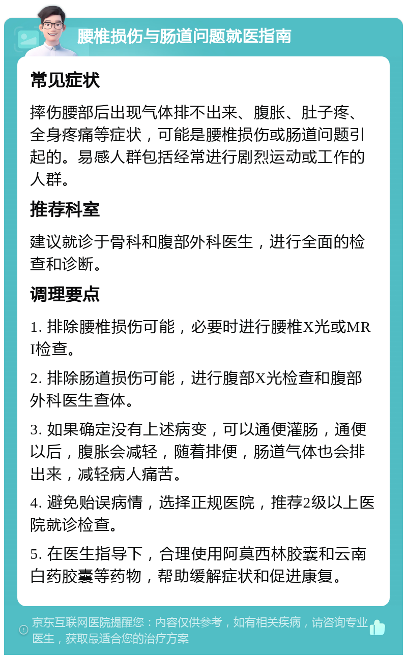 腰椎损伤与肠道问题就医指南 常见症状 摔伤腰部后出现气体排不出来、腹胀、肚子疼、全身疼痛等症状，可能是腰椎损伤或肠道问题引起的。易感人群包括经常进行剧烈运动或工作的人群。 推荐科室 建议就诊于骨科和腹部外科医生，进行全面的检查和诊断。 调理要点 1. 排除腰椎损伤可能，必要时进行腰椎X光或MRI检查。 2. 排除肠道损伤可能，进行腹部X光检查和腹部外科医生查体。 3. 如果确定没有上述病变，可以通便灌肠，通便以后，腹胀会减轻，随着排便，肠道气体也会排出来，减轻病人痛苦。 4. 避免贻误病情，选择正规医院，推荐2级以上医院就诊检查。 5. 在医生指导下，合理使用阿莫西林胶囊和云南白药胶囊等药物，帮助缓解症状和促进康复。