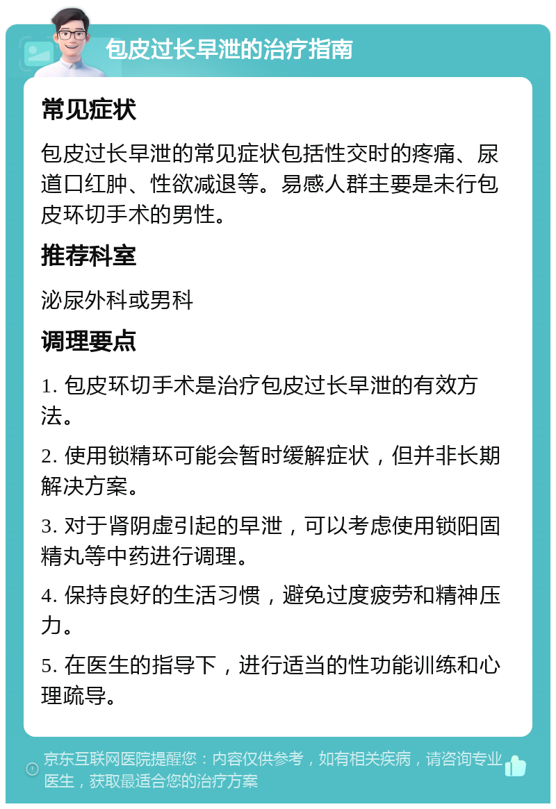 包皮过长早泄的治疗指南 常见症状 包皮过长早泄的常见症状包括性交时的疼痛、尿道口红肿、性欲减退等。易感人群主要是未行包皮环切手术的男性。 推荐科室 泌尿外科或男科 调理要点 1. 包皮环切手术是治疗包皮过长早泄的有效方法。 2. 使用锁精环可能会暂时缓解症状，但并非长期解决方案。 3. 对于肾阴虚引起的早泄，可以考虑使用锁阳固精丸等中药进行调理。 4. 保持良好的生活习惯，避免过度疲劳和精神压力。 5. 在医生的指导下，进行适当的性功能训练和心理疏导。