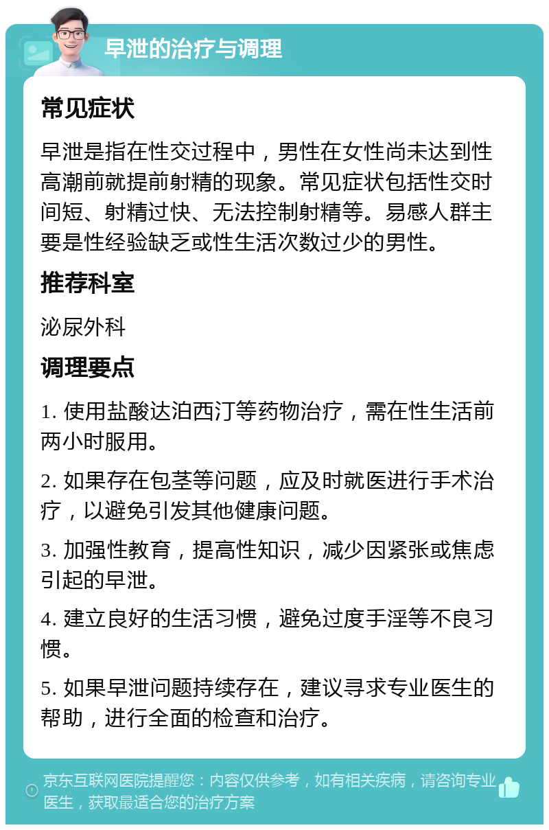 早泄的治疗与调理 常见症状 早泄是指在性交过程中，男性在女性尚未达到性高潮前就提前射精的现象。常见症状包括性交时间短、射精过快、无法控制射精等。易感人群主要是性经验缺乏或性生活次数过少的男性。 推荐科室 泌尿外科 调理要点 1. 使用盐酸达泊西汀等药物治疗，需在性生活前两小时服用。 2. 如果存在包茎等问题，应及时就医进行手术治疗，以避免引发其他健康问题。 3. 加强性教育，提高性知识，减少因紧张或焦虑引起的早泄。 4. 建立良好的生活习惯，避免过度手淫等不良习惯。 5. 如果早泄问题持续存在，建议寻求专业医生的帮助，进行全面的检查和治疗。