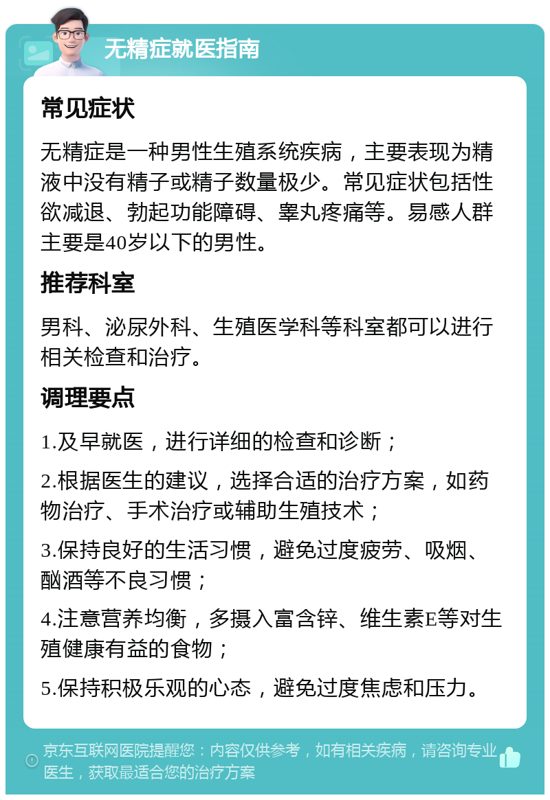 无精症就医指南 常见症状 无精症是一种男性生殖系统疾病，主要表现为精液中没有精子或精子数量极少。常见症状包括性欲减退、勃起功能障碍、睾丸疼痛等。易感人群主要是40岁以下的男性。 推荐科室 男科、泌尿外科、生殖医学科等科室都可以进行相关检查和治疗。 调理要点 1.及早就医，进行详细的检查和诊断； 2.根据医生的建议，选择合适的治疗方案，如药物治疗、手术治疗或辅助生殖技术； 3.保持良好的生活习惯，避免过度疲劳、吸烟、酗酒等不良习惯； 4.注意营养均衡，多摄入富含锌、维生素E等对生殖健康有益的食物； 5.保持积极乐观的心态，避免过度焦虑和压力。