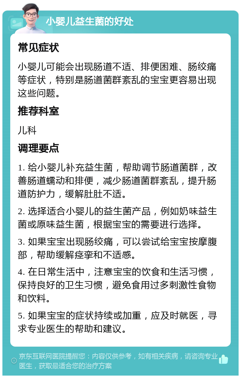 小婴儿益生菌的好处 常见症状 小婴儿可能会出现肠道不适、排便困难、肠绞痛等症状，特别是肠道菌群紊乱的宝宝更容易出现这些问题。 推荐科室 儿科 调理要点 1. 给小婴儿补充益生菌，帮助调节肠道菌群，改善肠道蠕动和排便，减少肠道菌群紊乱，提升肠道防护力，缓解肚肚不适。 2. 选择适合小婴儿的益生菌产品，例如奶味益生菌或原味益生菌，根据宝宝的需要进行选择。 3. 如果宝宝出现肠绞痛，可以尝试给宝宝按摩腹部，帮助缓解痉挛和不适感。 4. 在日常生活中，注意宝宝的饮食和生活习惯，保持良好的卫生习惯，避免食用过多刺激性食物和饮料。 5. 如果宝宝的症状持续或加重，应及时就医，寻求专业医生的帮助和建议。