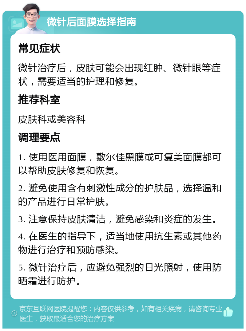 微针后面膜选择指南 常见症状 微针治疗后，皮肤可能会出现红肿、微针眼等症状，需要适当的护理和修复。 推荐科室 皮肤科或美容科 调理要点 1. 使用医用面膜，敷尔佳黑膜或可复美面膜都可以帮助皮肤修复和恢复。 2. 避免使用含有刺激性成分的护肤品，选择温和的产品进行日常护肤。 3. 注意保持皮肤清洁，避免感染和炎症的发生。 4. 在医生的指导下，适当地使用抗生素或其他药物进行治疗和预防感染。 5. 微针治疗后，应避免强烈的日光照射，使用防晒霜进行防护。