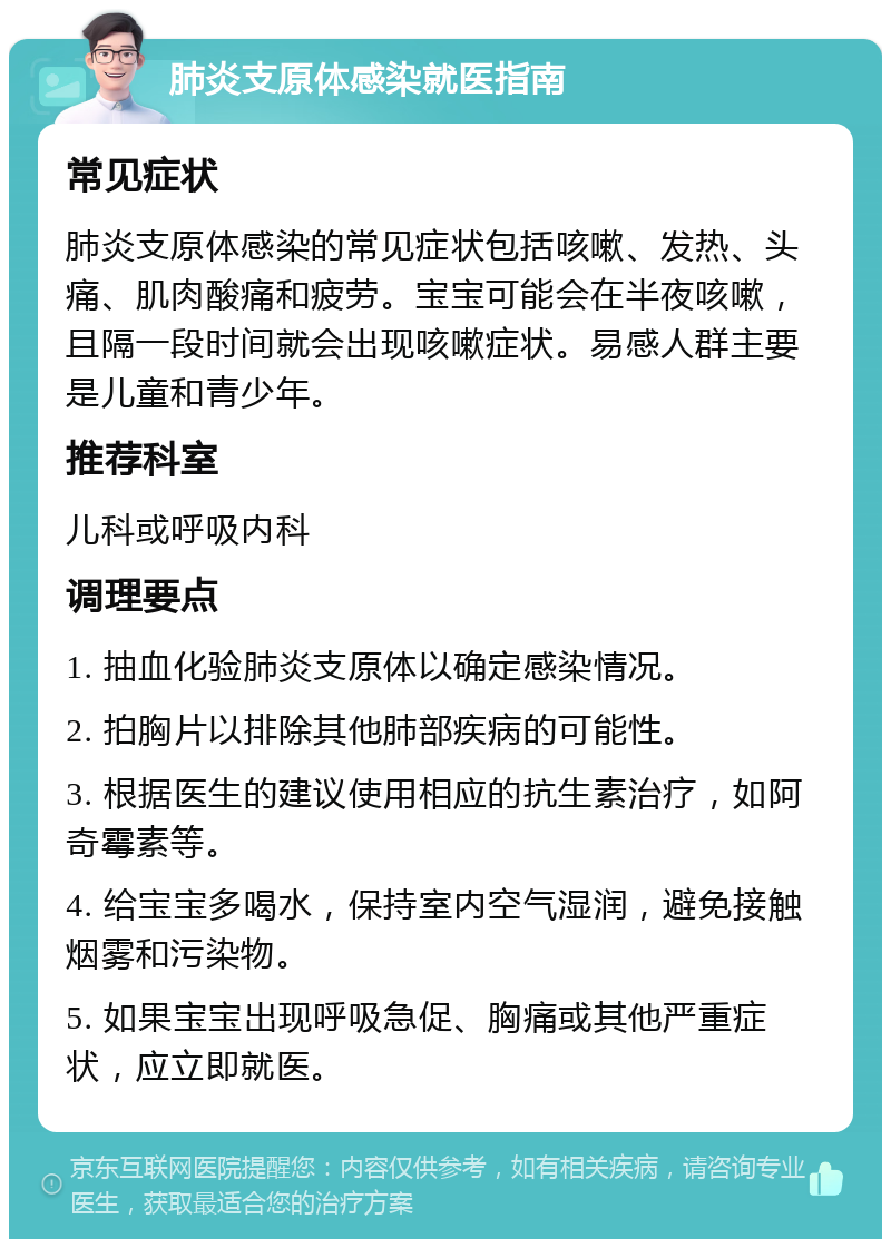 肺炎支原体感染就医指南 常见症状 肺炎支原体感染的常见症状包括咳嗽、发热、头痛、肌肉酸痛和疲劳。宝宝可能会在半夜咳嗽，且隔一段时间就会出现咳嗽症状。易感人群主要是儿童和青少年。 推荐科室 儿科或呼吸内科 调理要点 1. 抽血化验肺炎支原体以确定感染情况。 2. 拍胸片以排除其他肺部疾病的可能性。 3. 根据医生的建议使用相应的抗生素治疗，如阿奇霉素等。 4. 给宝宝多喝水，保持室内空气湿润，避免接触烟雾和污染物。 5. 如果宝宝出现呼吸急促、胸痛或其他严重症状，应立即就医。