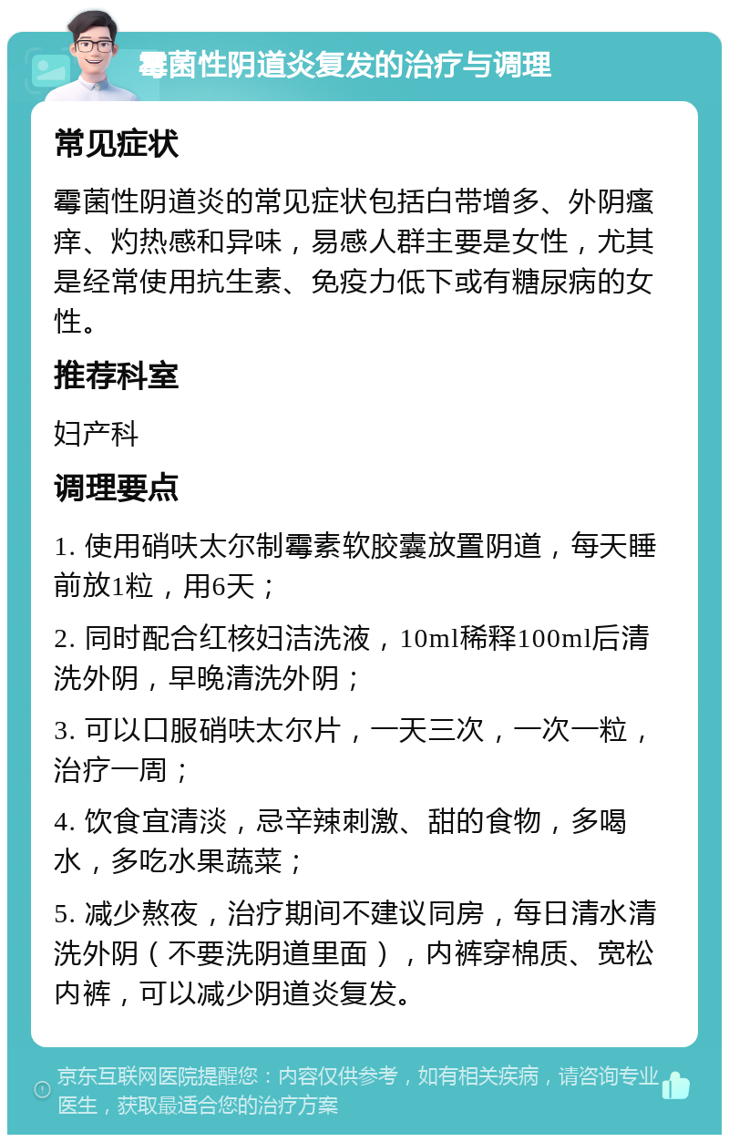 霉菌性阴道炎复发的治疗与调理 常见症状 霉菌性阴道炎的常见症状包括白带增多、外阴瘙痒、灼热感和异味，易感人群主要是女性，尤其是经常使用抗生素、免疫力低下或有糖尿病的女性。 推荐科室 妇产科 调理要点 1. 使用硝呋太尔制霉素软胶囊放置阴道，每天睡前放1粒，用6天； 2. 同时配合红核妇洁洗液，10ml稀释100ml后清洗外阴，早晚清洗外阴； 3. 可以口服硝呋太尔片，一天三次，一次一粒，治疗一周； 4. 饮食宜清淡，忌辛辣刺激、甜的食物，多喝水，多吃水果蔬菜； 5. 减少熬夜，治疗期间不建议同房，每日清水清洗外阴（不要洗阴道里面），内裤穿棉质、宽松内裤，可以减少阴道炎复发。