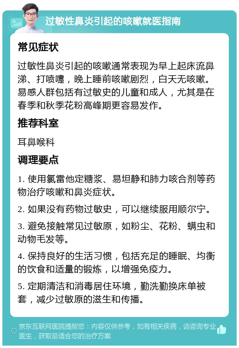 过敏性鼻炎引起的咳嗽就医指南 常见症状 过敏性鼻炎引起的咳嗽通常表现为早上起床流鼻涕、打喷嚏，晚上睡前咳嗽剧烈，白天无咳嗽。易感人群包括有过敏史的儿童和成人，尤其是在春季和秋季花粉高峰期更容易发作。 推荐科室 耳鼻喉科 调理要点 1. 使用氯雷他定糖浆、易坦静和肺力咳合剂等药物治疗咳嗽和鼻炎症状。 2. 如果没有药物过敏史，可以继续服用顺尔宁。 3. 避免接触常见过敏原，如粉尘、花粉、螨虫和动物毛发等。 4. 保持良好的生活习惯，包括充足的睡眠、均衡的饮食和适量的锻炼，以增强免疫力。 5. 定期清洁和消毒居住环境，勤洗勤换床单被套，减少过敏原的滋生和传播。