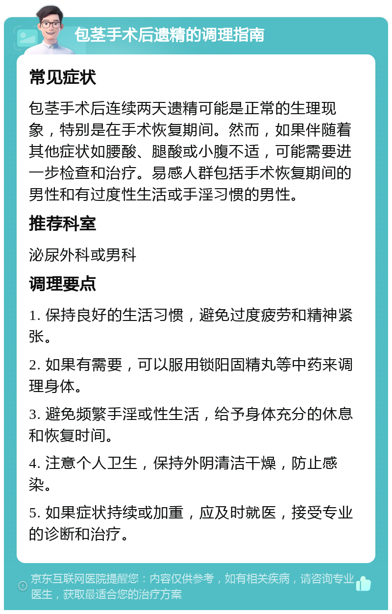 包茎手术后遗精的调理指南 常见症状 包茎手术后连续两天遗精可能是正常的生理现象，特别是在手术恢复期间。然而，如果伴随着其他症状如腰酸、腿酸或小腹不适，可能需要进一步检查和治疗。易感人群包括手术恢复期间的男性和有过度性生活或手淫习惯的男性。 推荐科室 泌尿外科或男科 调理要点 1. 保持良好的生活习惯，避免过度疲劳和精神紧张。 2. 如果有需要，可以服用锁阳固精丸等中药来调理身体。 3. 避免频繁手淫或性生活，给予身体充分的休息和恢复时间。 4. 注意个人卫生，保持外阴清洁干燥，防止感染。 5. 如果症状持续或加重，应及时就医，接受专业的诊断和治疗。