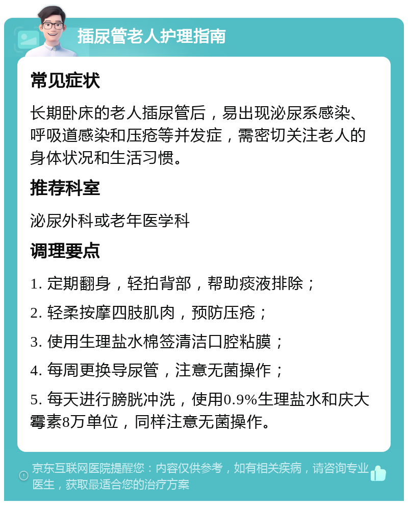 插尿管老人护理指南 常见症状 长期卧床的老人插尿管后，易出现泌尿系感染、呼吸道感染和压疮等并发症，需密切关注老人的身体状况和生活习惯。 推荐科室 泌尿外科或老年医学科 调理要点 1. 定期翻身，轻拍背部，帮助痰液排除； 2. 轻柔按摩四肢肌肉，预防压疮； 3. 使用生理盐水棉签清洁口腔粘膜； 4. 每周更换导尿管，注意无菌操作； 5. 每天进行膀胱冲洗，使用0.9%生理盐水和庆大霉素8万单位，同样注意无菌操作。