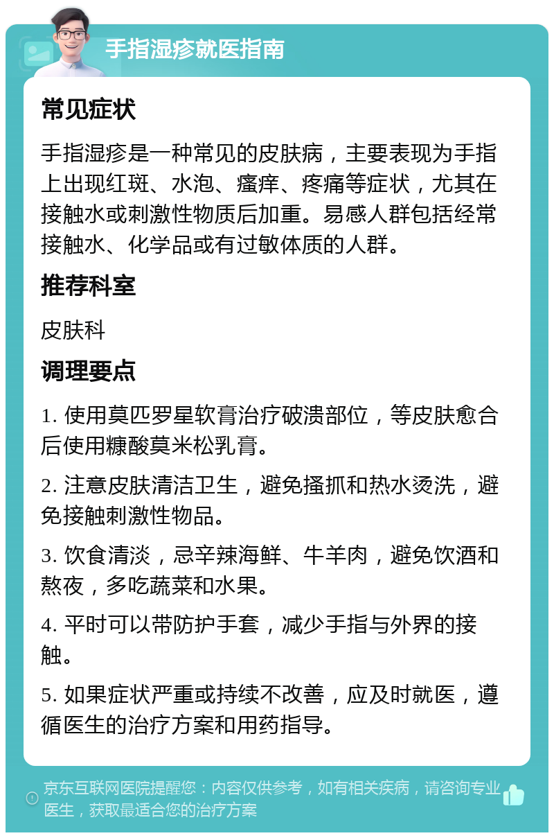 手指湿疹就医指南 常见症状 手指湿疹是一种常见的皮肤病，主要表现为手指上出现红斑、水泡、瘙痒、疼痛等症状，尤其在接触水或刺激性物质后加重。易感人群包括经常接触水、化学品或有过敏体质的人群。 推荐科室 皮肤科 调理要点 1. 使用莫匹罗星软膏治疗破溃部位，等皮肤愈合后使用糠酸莫米松乳膏。 2. 注意皮肤清洁卫生，避免搔抓和热水烫洗，避免接触刺激性物品。 3. 饮食清淡，忌辛辣海鲜、牛羊肉，避免饮酒和熬夜，多吃蔬菜和水果。 4. 平时可以带防护手套，减少手指与外界的接触。 5. 如果症状严重或持续不改善，应及时就医，遵循医生的治疗方案和用药指导。