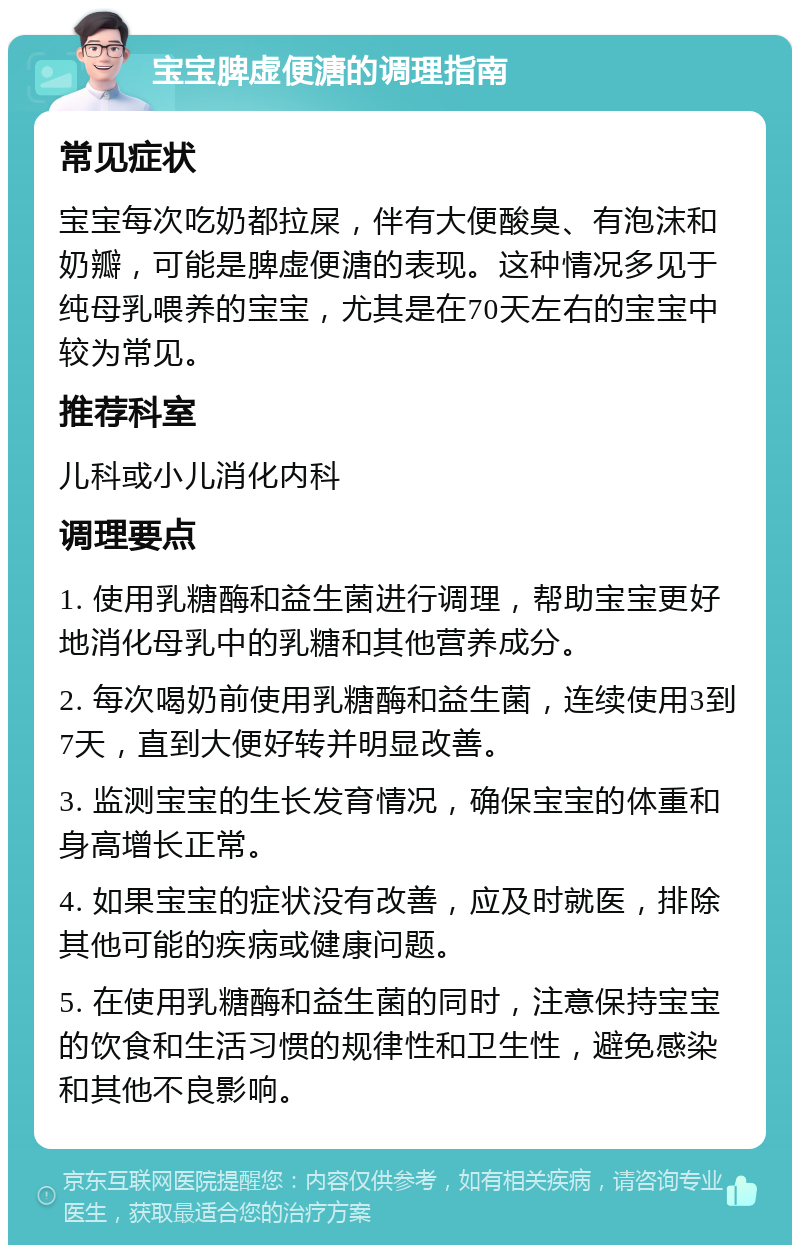 宝宝脾虚便溏的调理指南 常见症状 宝宝每次吃奶都拉屎，伴有大便酸臭、有泡沫和奶瓣，可能是脾虚便溏的表现。这种情况多见于纯母乳喂养的宝宝，尤其是在70天左右的宝宝中较为常见。 推荐科室 儿科或小儿消化内科 调理要点 1. 使用乳糖酶和益生菌进行调理，帮助宝宝更好地消化母乳中的乳糖和其他营养成分。 2. 每次喝奶前使用乳糖酶和益生菌，连续使用3到7天，直到大便好转并明显改善。 3. 监测宝宝的生长发育情况，确保宝宝的体重和身高增长正常。 4. 如果宝宝的症状没有改善，应及时就医，排除其他可能的疾病或健康问题。 5. 在使用乳糖酶和益生菌的同时，注意保持宝宝的饮食和生活习惯的规律性和卫生性，避免感染和其他不良影响。