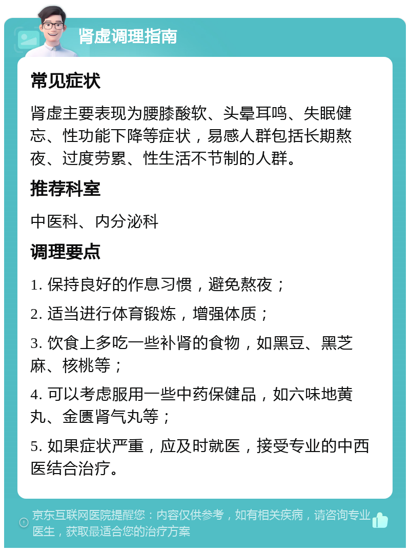 肾虚调理指南 常见症状 肾虚主要表现为腰膝酸软、头晕耳鸣、失眠健忘、性功能下降等症状，易感人群包括长期熬夜、过度劳累、性生活不节制的人群。 推荐科室 中医科、内分泌科 调理要点 1. 保持良好的作息习惯，避免熬夜； 2. 适当进行体育锻炼，增强体质； 3. 饮食上多吃一些补肾的食物，如黑豆、黑芝麻、核桃等； 4. 可以考虑服用一些中药保健品，如六味地黄丸、金匮肾气丸等； 5. 如果症状严重，应及时就医，接受专业的中西医结合治疗。