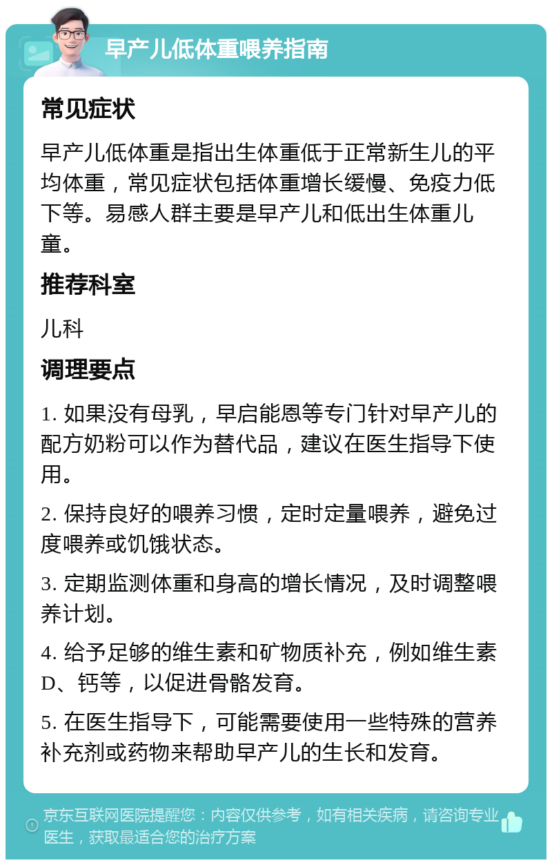 早产儿低体重喂养指南 常见症状 早产儿低体重是指出生体重低于正常新生儿的平均体重，常见症状包括体重增长缓慢、免疫力低下等。易感人群主要是早产儿和低出生体重儿童。 推荐科室 儿科 调理要点 1. 如果没有母乳，早启能恩等专门针对早产儿的配方奶粉可以作为替代品，建议在医生指导下使用。 2. 保持良好的喂养习惯，定时定量喂养，避免过度喂养或饥饿状态。 3. 定期监测体重和身高的增长情况，及时调整喂养计划。 4. 给予足够的维生素和矿物质补充，例如维生素D、钙等，以促进骨骼发育。 5. 在医生指导下，可能需要使用一些特殊的营养补充剂或药物来帮助早产儿的生长和发育。