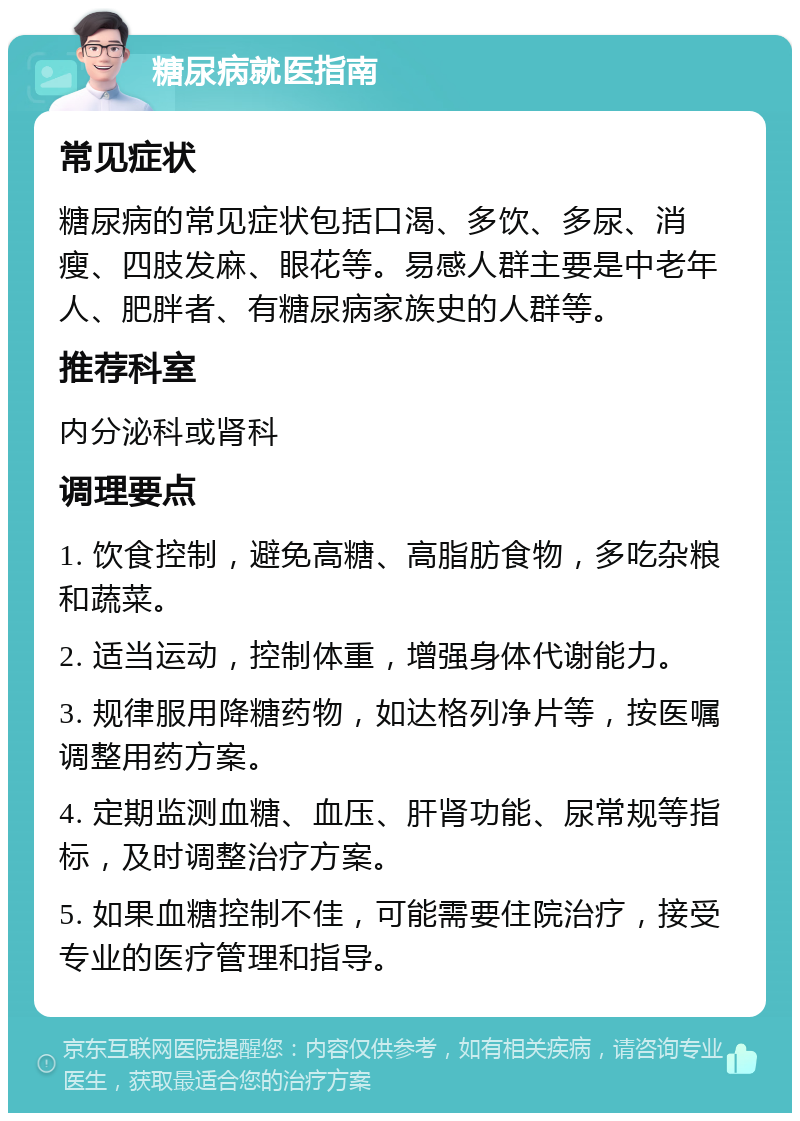 糖尿病就医指南 常见症状 糖尿病的常见症状包括口渴、多饮、多尿、消瘦、四肢发麻、眼花等。易感人群主要是中老年人、肥胖者、有糖尿病家族史的人群等。 推荐科室 内分泌科或肾科 调理要点 1. 饮食控制，避免高糖、高脂肪食物，多吃杂粮和蔬菜。 2. 适当运动，控制体重，增强身体代谢能力。 3. 规律服用降糖药物，如达格列净片等，按医嘱调整用药方案。 4. 定期监测血糖、血压、肝肾功能、尿常规等指标，及时调整治疗方案。 5. 如果血糖控制不佳，可能需要住院治疗，接受专业的医疗管理和指导。