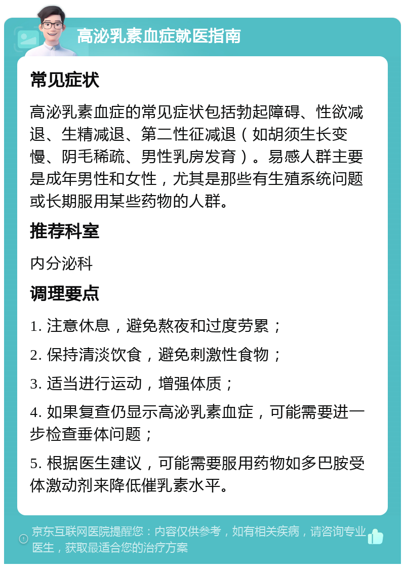 高泌乳素血症就医指南 常见症状 高泌乳素血症的常见症状包括勃起障碍、性欲减退、生精减退、第二性征减退（如胡须生长变慢、阴毛稀疏、男性乳房发育）。易感人群主要是成年男性和女性，尤其是那些有生殖系统问题或长期服用某些药物的人群。 推荐科室 内分泌科 调理要点 1. 注意休息，避免熬夜和过度劳累； 2. 保持清淡饮食，避免刺激性食物； 3. 适当进行运动，增强体质； 4. 如果复查仍显示高泌乳素血症，可能需要进一步检查垂体问题； 5. 根据医生建议，可能需要服用药物如多巴胺受体激动剂来降低催乳素水平。