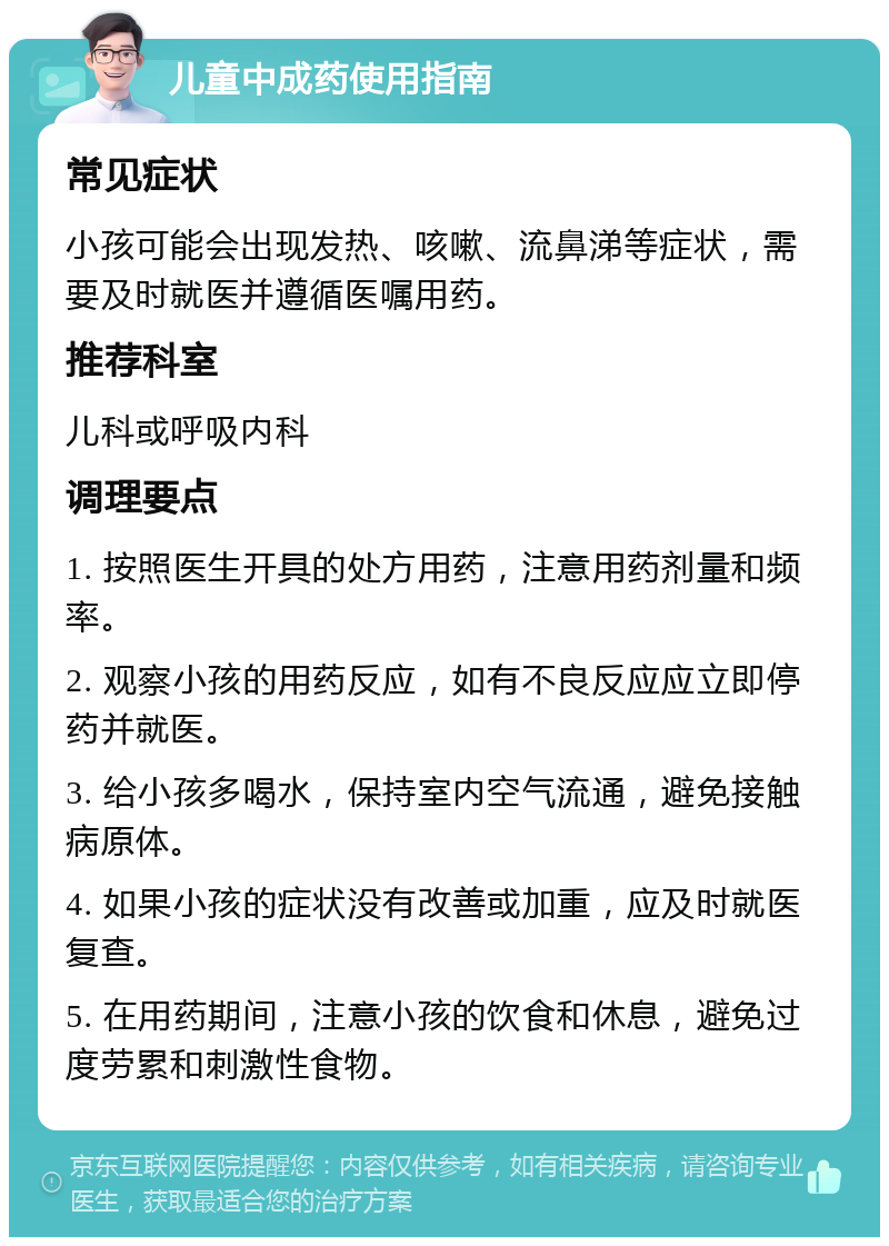 儿童中成药使用指南 常见症状 小孩可能会出现发热、咳嗽、流鼻涕等症状，需要及时就医并遵循医嘱用药。 推荐科室 儿科或呼吸内科 调理要点 1. 按照医生开具的处方用药，注意用药剂量和频率。 2. 观察小孩的用药反应，如有不良反应应立即停药并就医。 3. 给小孩多喝水，保持室内空气流通，避免接触病原体。 4. 如果小孩的症状没有改善或加重，应及时就医复查。 5. 在用药期间，注意小孩的饮食和休息，避免过度劳累和刺激性食物。