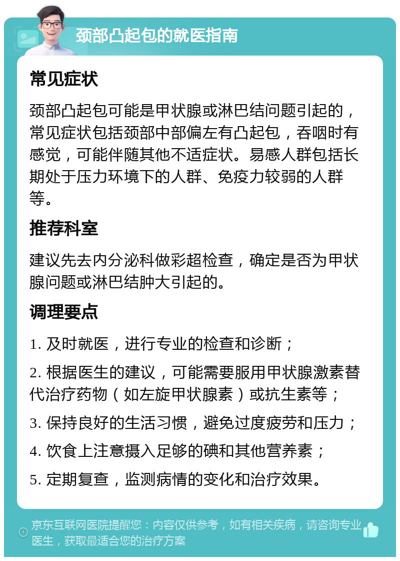 颈部凸起包的就医指南 常见症状 颈部凸起包可能是甲状腺或淋巴结问题引起的，常见症状包括颈部中部偏左有凸起包，吞咽时有感觉，可能伴随其他不适症状。易感人群包括长期处于压力环境下的人群、免疫力较弱的人群等。 推荐科室 建议先去内分泌科做彩超检查，确定是否为甲状腺问题或淋巴结肿大引起的。 调理要点 1. 及时就医，进行专业的检查和诊断； 2. 根据医生的建议，可能需要服用甲状腺激素替代治疗药物（如左旋甲状腺素）或抗生素等； 3. 保持良好的生活习惯，避免过度疲劳和压力； 4. 饮食上注意摄入足够的碘和其他营养素； 5. 定期复查，监测病情的变化和治疗效果。