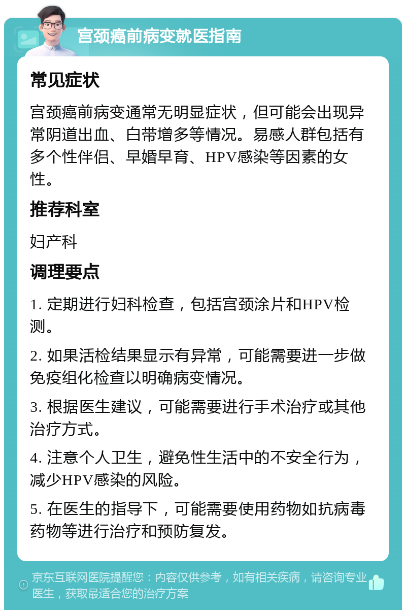 宫颈癌前病变就医指南 常见症状 宫颈癌前病变通常无明显症状，但可能会出现异常阴道出血、白带增多等情况。易感人群包括有多个性伴侣、早婚早育、HPV感染等因素的女性。 推荐科室 妇产科 调理要点 1. 定期进行妇科检查，包括宫颈涂片和HPV检测。 2. 如果活检结果显示有异常，可能需要进一步做免疫组化检查以明确病变情况。 3. 根据医生建议，可能需要进行手术治疗或其他治疗方式。 4. 注意个人卫生，避免性生活中的不安全行为，减少HPV感染的风险。 5. 在医生的指导下，可能需要使用药物如抗病毒药物等进行治疗和预防复发。