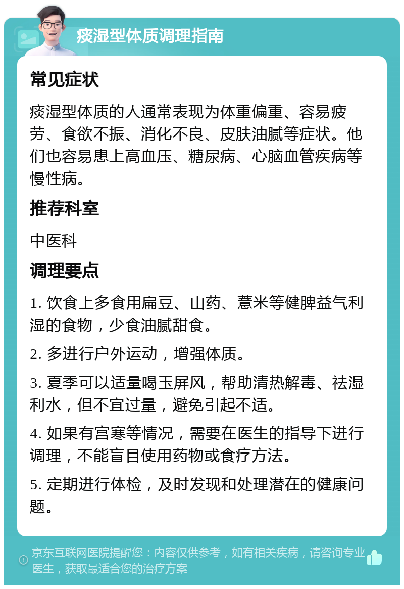 痰湿型体质调理指南 常见症状 痰湿型体质的人通常表现为体重偏重、容易疲劳、食欲不振、消化不良、皮肤油腻等症状。他们也容易患上高血压、糖尿病、心脑血管疾病等慢性病。 推荐科室 中医科 调理要点 1. 饮食上多食用扁豆、山药、薏米等健脾益气利湿的食物，少食油腻甜食。 2. 多进行户外运动，增强体质。 3. 夏季可以适量喝玉屏风，帮助清热解毒、祛湿利水，但不宜过量，避免引起不适。 4. 如果有宫寒等情况，需要在医生的指导下进行调理，不能盲目使用药物或食疗方法。 5. 定期进行体检，及时发现和处理潜在的健康问题。