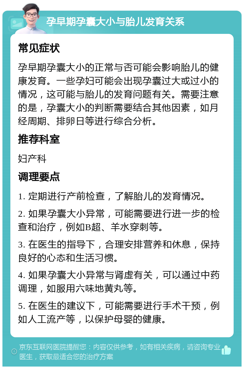 孕早期孕囊大小与胎儿发育关系 常见症状 孕早期孕囊大小的正常与否可能会影响胎儿的健康发育。一些孕妇可能会出现孕囊过大或过小的情况，这可能与胎儿的发育问题有关。需要注意的是，孕囊大小的判断需要结合其他因素，如月经周期、排卵日等进行综合分析。 推荐科室 妇产科 调理要点 1. 定期进行产前检查，了解胎儿的发育情况。 2. 如果孕囊大小异常，可能需要进行进一步的检查和治疗，例如B超、羊水穿刺等。 3. 在医生的指导下，合理安排营养和休息，保持良好的心态和生活习惯。 4. 如果孕囊大小异常与肾虚有关，可以通过中药调理，如服用六味地黄丸等。 5. 在医生的建议下，可能需要进行手术干预，例如人工流产等，以保护母婴的健康。