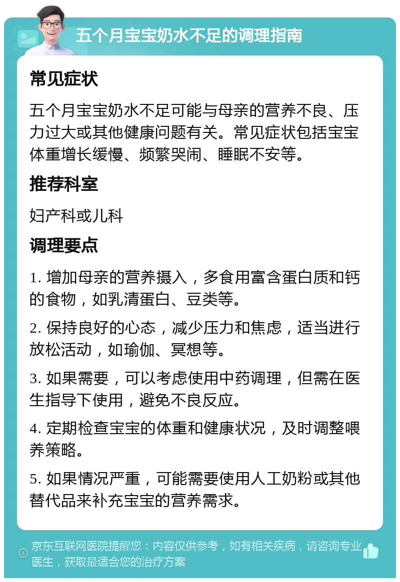 五个月宝宝奶水不足的调理指南 常见症状 五个月宝宝奶水不足可能与母亲的营养不良、压力过大或其他健康问题有关。常见症状包括宝宝体重增长缓慢、频繁哭闹、睡眠不安等。 推荐科室 妇产科或儿科 调理要点 1. 增加母亲的营养摄入，多食用富含蛋白质和钙的食物，如乳清蛋白、豆类等。 2. 保持良好的心态，减少压力和焦虑，适当进行放松活动，如瑜伽、冥想等。 3. 如果需要，可以考虑使用中药调理，但需在医生指导下使用，避免不良反应。 4. 定期检查宝宝的体重和健康状况，及时调整喂养策略。 5. 如果情况严重，可能需要使用人工奶粉或其他替代品来补充宝宝的营养需求。