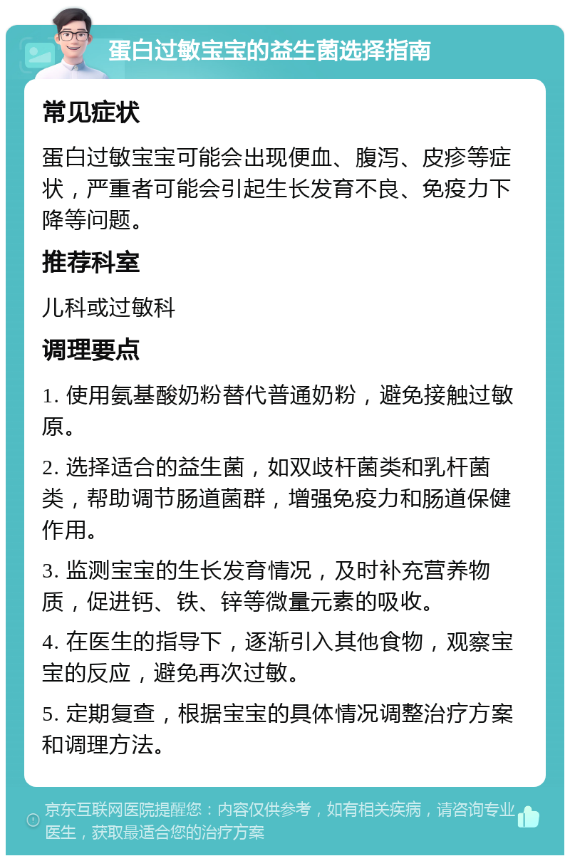 蛋白过敏宝宝的益生菌选择指南 常见症状 蛋白过敏宝宝可能会出现便血、腹泻、皮疹等症状，严重者可能会引起生长发育不良、免疫力下降等问题。 推荐科室 儿科或过敏科 调理要点 1. 使用氨基酸奶粉替代普通奶粉，避免接触过敏原。 2. 选择适合的益生菌，如双歧杆菌类和乳杆菌类，帮助调节肠道菌群，增强免疫力和肠道保健作用。 3. 监测宝宝的生长发育情况，及时补充营养物质，促进钙、铁、锌等微量元素的吸收。 4. 在医生的指导下，逐渐引入其他食物，观察宝宝的反应，避免再次过敏。 5. 定期复查，根据宝宝的具体情况调整治疗方案和调理方法。