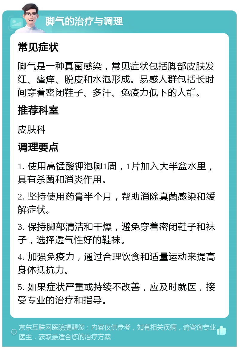 脚气的治疗与调理 常见症状 脚气是一种真菌感染，常见症状包括脚部皮肤发红、瘙痒、脱皮和水泡形成。易感人群包括长时间穿着密闭鞋子、多汗、免疫力低下的人群。 推荐科室 皮肤科 调理要点 1. 使用高锰酸钾泡脚1周，1片加入大半盆水里，具有杀菌和消炎作用。 2. 坚持使用药膏半个月，帮助消除真菌感染和缓解症状。 3. 保持脚部清洁和干燥，避免穿着密闭鞋子和袜子，选择透气性好的鞋袜。 4. 加强免疫力，通过合理饮食和适量运动来提高身体抵抗力。 5. 如果症状严重或持续不改善，应及时就医，接受专业的治疗和指导。