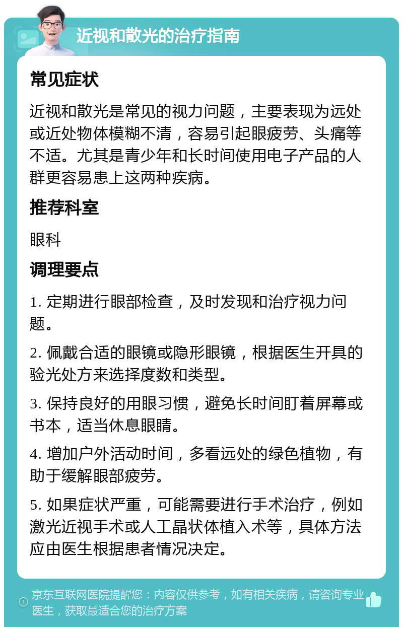 近视和散光的治疗指南 常见症状 近视和散光是常见的视力问题，主要表现为远处或近处物体模糊不清，容易引起眼疲劳、头痛等不适。尤其是青少年和长时间使用电子产品的人群更容易患上这两种疾病。 推荐科室 眼科 调理要点 1. 定期进行眼部检查，及时发现和治疗视力问题。 2. 佩戴合适的眼镜或隐形眼镜，根据医生开具的验光处方来选择度数和类型。 3. 保持良好的用眼习惯，避免长时间盯着屏幕或书本，适当休息眼睛。 4. 增加户外活动时间，多看远处的绿色植物，有助于缓解眼部疲劳。 5. 如果症状严重，可能需要进行手术治疗，例如激光近视手术或人工晶状体植入术等，具体方法应由医生根据患者情况决定。