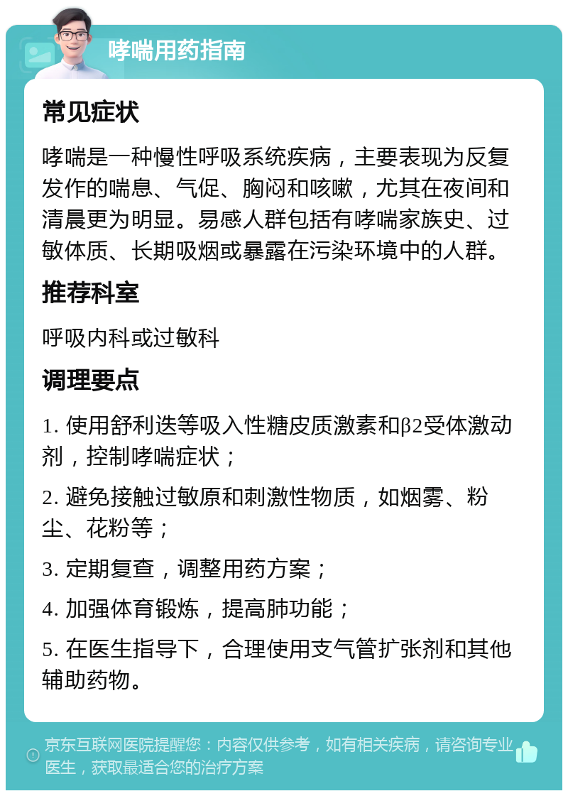 哮喘用药指南 常见症状 哮喘是一种慢性呼吸系统疾病，主要表现为反复发作的喘息、气促、胸闷和咳嗽，尤其在夜间和清晨更为明显。易感人群包括有哮喘家族史、过敏体质、长期吸烟或暴露在污染环境中的人群。 推荐科室 呼吸内科或过敏科 调理要点 1. 使用舒利迭等吸入性糖皮质激素和β2受体激动剂，控制哮喘症状； 2. 避免接触过敏原和刺激性物质，如烟雾、粉尘、花粉等； 3. 定期复查，调整用药方案； 4. 加强体育锻炼，提高肺功能； 5. 在医生指导下，合理使用支气管扩张剂和其他辅助药物。