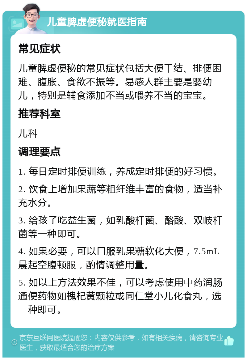 儿童脾虚便秘就医指南 常见症状 儿童脾虚便秘的常见症状包括大便干结、排便困难、腹胀、食欲不振等。易感人群主要是婴幼儿，特别是辅食添加不当或喂养不当的宝宝。 推荐科室 儿科 调理要点 1. 每日定时排便训练，养成定时排便的好习惯。 2. 饮食上增加果蔬等粗纤维丰富的食物，适当补充水分。 3. 给孩子吃益生菌，如乳酸杆菌、酪酸、双岐杆菌等一种即可。 4. 如果必要，可以口服乳果糖软化大便，7.5mL晨起空腹顿服，酌情调整用量。 5. 如以上方法效果不佳，可以考虑使用中药润肠通便药物如槐杞黄颗粒或同仁堂小儿化食丸，选一种即可。