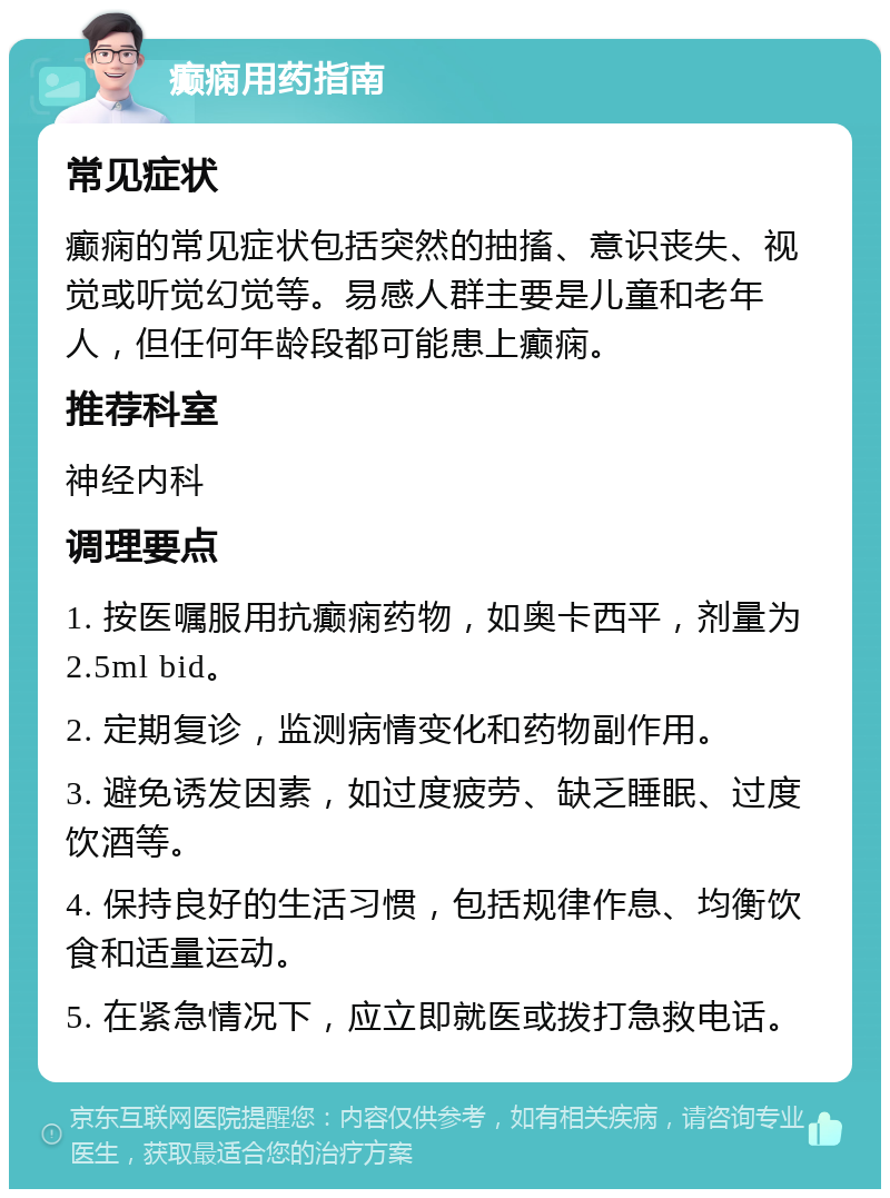 癫痫用药指南 常见症状 癫痫的常见症状包括突然的抽搐、意识丧失、视觉或听觉幻觉等。易感人群主要是儿童和老年人，但任何年龄段都可能患上癫痫。 推荐科室 神经内科 调理要点 1. 按医嘱服用抗癫痫药物，如奥卡西平，剂量为2.5ml bid。 2. 定期复诊，监测病情变化和药物副作用。 3. 避免诱发因素，如过度疲劳、缺乏睡眠、过度饮酒等。 4. 保持良好的生活习惯，包括规律作息、均衡饮食和适量运动。 5. 在紧急情况下，应立即就医或拨打急救电话。