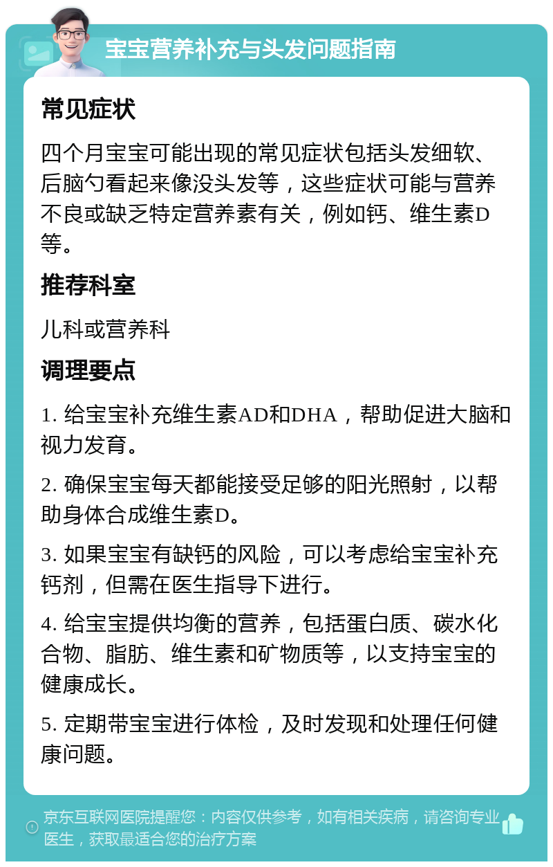 宝宝营养补充与头发问题指南 常见症状 四个月宝宝可能出现的常见症状包括头发细软、后脑勺看起来像没头发等，这些症状可能与营养不良或缺乏特定营养素有关，例如钙、维生素D等。 推荐科室 儿科或营养科 调理要点 1. 给宝宝补充维生素AD和DHA，帮助促进大脑和视力发育。 2. 确保宝宝每天都能接受足够的阳光照射，以帮助身体合成维生素D。 3. 如果宝宝有缺钙的风险，可以考虑给宝宝补充钙剂，但需在医生指导下进行。 4. 给宝宝提供均衡的营养，包括蛋白质、碳水化合物、脂肪、维生素和矿物质等，以支持宝宝的健康成长。 5. 定期带宝宝进行体检，及时发现和处理任何健康问题。