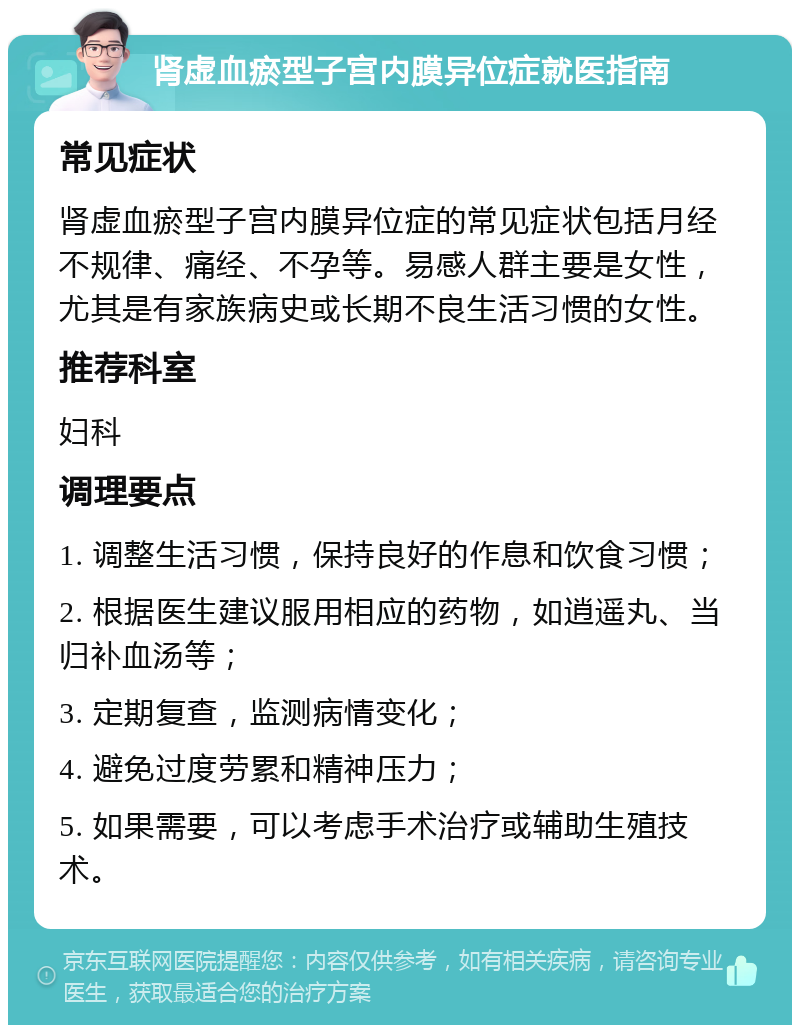 肾虚血瘀型子宫内膜异位症就医指南 常见症状 肾虚血瘀型子宫内膜异位症的常见症状包括月经不规律、痛经、不孕等。易感人群主要是女性，尤其是有家族病史或长期不良生活习惯的女性。 推荐科室 妇科 调理要点 1. 调整生活习惯，保持良好的作息和饮食习惯； 2. 根据医生建议服用相应的药物，如逍遥丸、当归补血汤等； 3. 定期复查，监测病情变化； 4. 避免过度劳累和精神压力； 5. 如果需要，可以考虑手术治疗或辅助生殖技术。