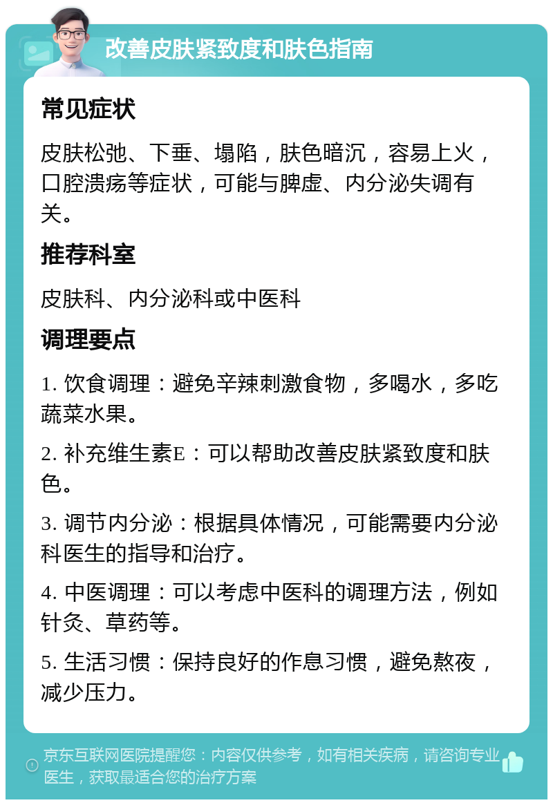 改善皮肤紧致度和肤色指南 常见症状 皮肤松弛、下垂、塌陷，肤色暗沉，容易上火，口腔溃疡等症状，可能与脾虚、内分泌失调有关。 推荐科室 皮肤科、内分泌科或中医科 调理要点 1. 饮食调理：避免辛辣刺激食物，多喝水，多吃蔬菜水果。 2. 补充维生素E：可以帮助改善皮肤紧致度和肤色。 3. 调节内分泌：根据具体情况，可能需要内分泌科医生的指导和治疗。 4. 中医调理：可以考虑中医科的调理方法，例如针灸、草药等。 5. 生活习惯：保持良好的作息习惯，避免熬夜，减少压力。