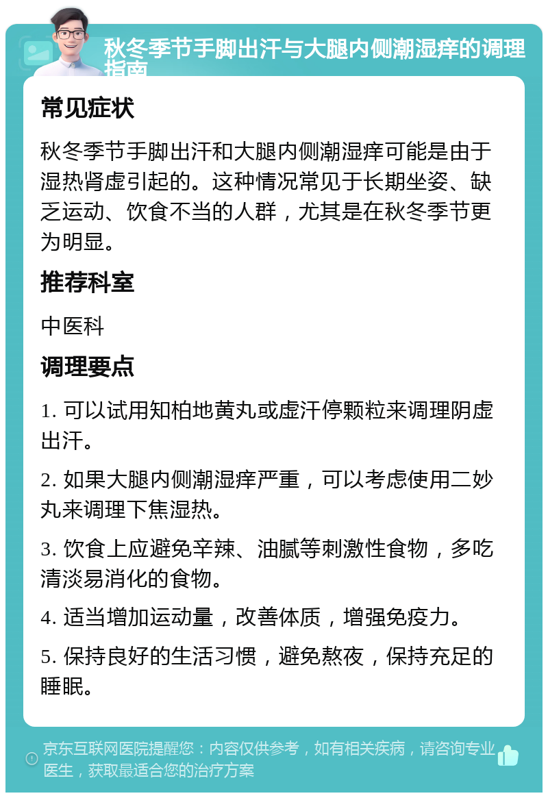 秋冬季节手脚出汗与大腿内侧潮湿痒的调理指南 常见症状 秋冬季节手脚出汗和大腿内侧潮湿痒可能是由于湿热肾虚引起的。这种情况常见于长期坐姿、缺乏运动、饮食不当的人群，尤其是在秋冬季节更为明显。 推荐科室 中医科 调理要点 1. 可以试用知柏地黄丸或虚汗停颗粒来调理阴虚出汗。 2. 如果大腿内侧潮湿痒严重，可以考虑使用二妙丸来调理下焦湿热。 3. 饮食上应避免辛辣、油腻等刺激性食物，多吃清淡易消化的食物。 4. 适当增加运动量，改善体质，增强免疫力。 5. 保持良好的生活习惯，避免熬夜，保持充足的睡眠。