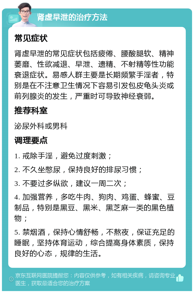 肾虚早泄的治疗方法 常见症状 肾虚早泄的常见症状包括疲倦、腰酸腿软、精神萎靡、性欲减退、早泄、遗精、不射精等性功能衰退症状。易感人群主要是长期频繁手淫者，特别是在不注意卫生情况下容易引发包皮龟头炎或前列腺炎的发生，严重时可导致神经衰弱。 推荐科室 泌尿外科或男科 调理要点 1. 戒除手淫，避免过度刺激； 2. 不久坐憋尿，保持良好的排尿习惯； 3. 不要过多纵欲，建议一周二次； 4. 加强营养，多吃牛肉、狗肉、鸡蛋、蜂蜜、豆制品，特别是黑豆、黑米、黑芝麻一类的黑色植物； 5. 禁烟酒，保持心情舒畅，不熬夜，保证充足的睡眠，坚持体育运动，综合提高身体素质，保持良好的心态，规律的生活。