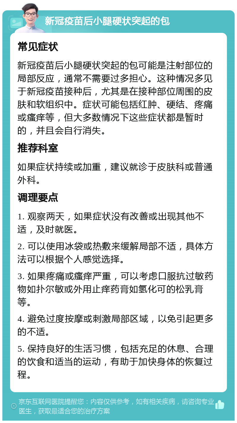 新冠疫苗后小腿硬状突起的包 常见症状 新冠疫苗后小腿硬状突起的包可能是注射部位的局部反应，通常不需要过多担心。这种情况多见于新冠疫苗接种后，尤其是在接种部位周围的皮肤和软组织中。症状可能包括红肿、硬结、疼痛或瘙痒等，但大多数情况下这些症状都是暂时的，并且会自行消失。 推荐科室 如果症状持续或加重，建议就诊于皮肤科或普通外科。 调理要点 1. 观察两天，如果症状没有改善或出现其他不适，及时就医。 2. 可以使用冰袋或热敷来缓解局部不适，具体方法可以根据个人感觉选择。 3. 如果疼痛或瘙痒严重，可以考虑口服抗过敏药物如扑尔敏或外用止痒药膏如氢化可的松乳膏等。 4. 避免过度按摩或刺激局部区域，以免引起更多的不适。 5. 保持良好的生活习惯，包括充足的休息、合理的饮食和适当的运动，有助于加快身体的恢复过程。