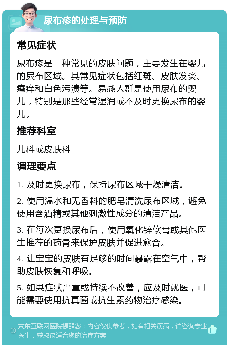 尿布疹的处理与预防 常见症状 尿布疹是一种常见的皮肤问题，主要发生在婴儿的尿布区域。其常见症状包括红斑、皮肤发炎、瘙痒和白色污渍等。易感人群是使用尿布的婴儿，特别是那些经常湿润或不及时更换尿布的婴儿。 推荐科室 儿科或皮肤科 调理要点 1. 及时更换尿布，保持尿布区域干燥清洁。 2. 使用温水和无香料的肥皂清洗尿布区域，避免使用含酒精或其他刺激性成分的清洁产品。 3. 在每次更换尿布后，使用氧化锌软膏或其他医生推荐的药膏来保护皮肤并促进愈合。 4. 让宝宝的皮肤有足够的时间暴露在空气中，帮助皮肤恢复和呼吸。 5. 如果症状严重或持续不改善，应及时就医，可能需要使用抗真菌或抗生素药物治疗感染。