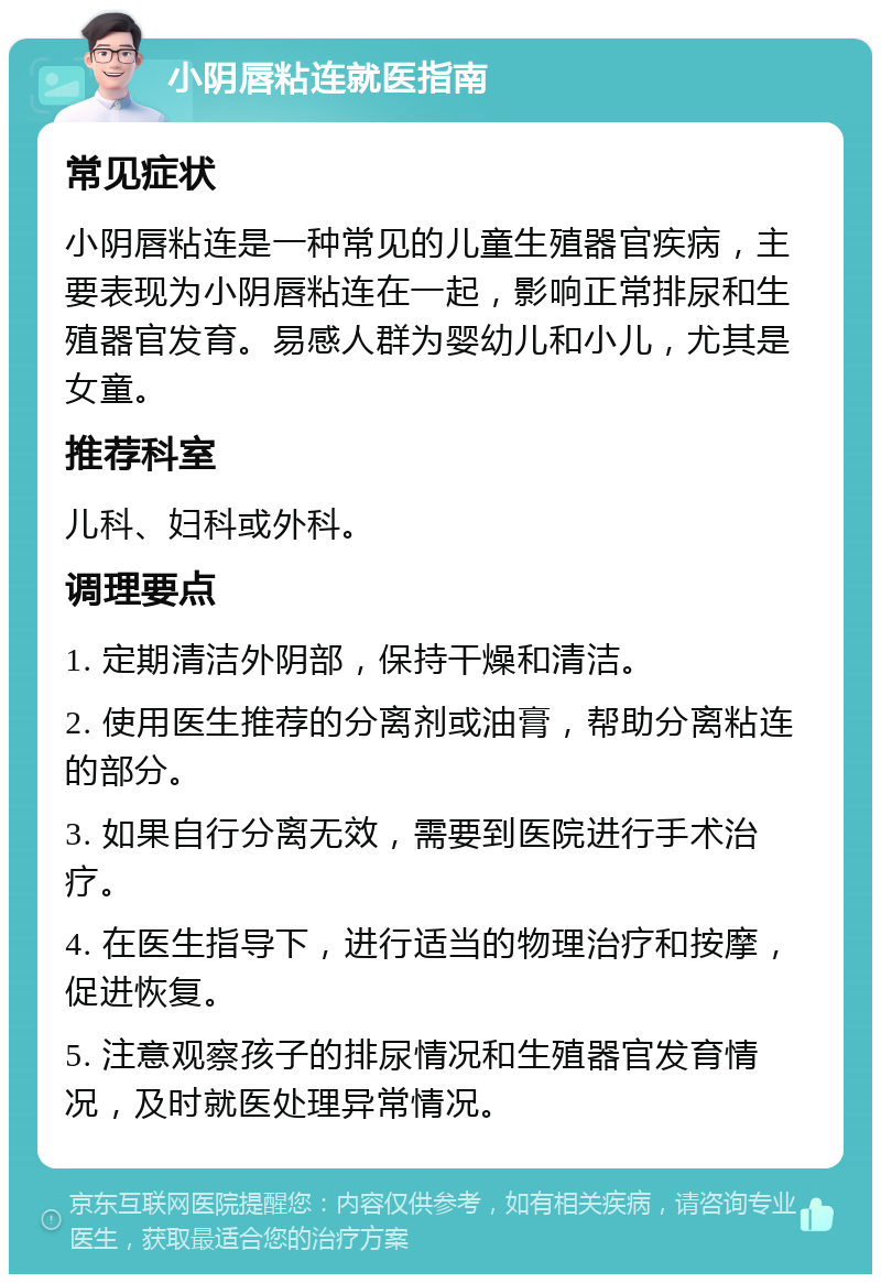 小阴唇粘连就医指南 常见症状 小阴唇粘连是一种常见的儿童生殖器官疾病，主要表现为小阴唇粘连在一起，影响正常排尿和生殖器官发育。易感人群为婴幼儿和小儿，尤其是女童。 推荐科室 儿科、妇科或外科。 调理要点 1. 定期清洁外阴部，保持干燥和清洁。 2. 使用医生推荐的分离剂或油膏，帮助分离粘连的部分。 3. 如果自行分离无效，需要到医院进行手术治疗。 4. 在医生指导下，进行适当的物理治疗和按摩，促进恢复。 5. 注意观察孩子的排尿情况和生殖器官发育情况，及时就医处理异常情况。