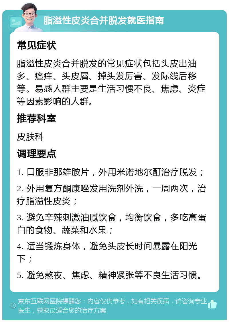 脂溢性皮炎合并脱发就医指南 常见症状 脂溢性皮炎合并脱发的常见症状包括头皮出油多、瘙痒、头皮屑、掉头发厉害、发际线后移等。易感人群主要是生活习惯不良、焦虑、炎症等因素影响的人群。 推荐科室 皮肤科 调理要点 1. 口服非那雄胺片，外用米诺地尔酊治疗脱发； 2. 外用复方酮康唑发用洗剂外洗，一周两次，治疗脂溢性皮炎； 3. 避免辛辣刺激油腻饮食，均衡饮食，多吃高蛋白的食物、蔬菜和水果； 4. 适当锻炼身体，避免头皮长时间暴露在阳光下； 5. 避免熬夜、焦虑、精神紧张等不良生活习惯。