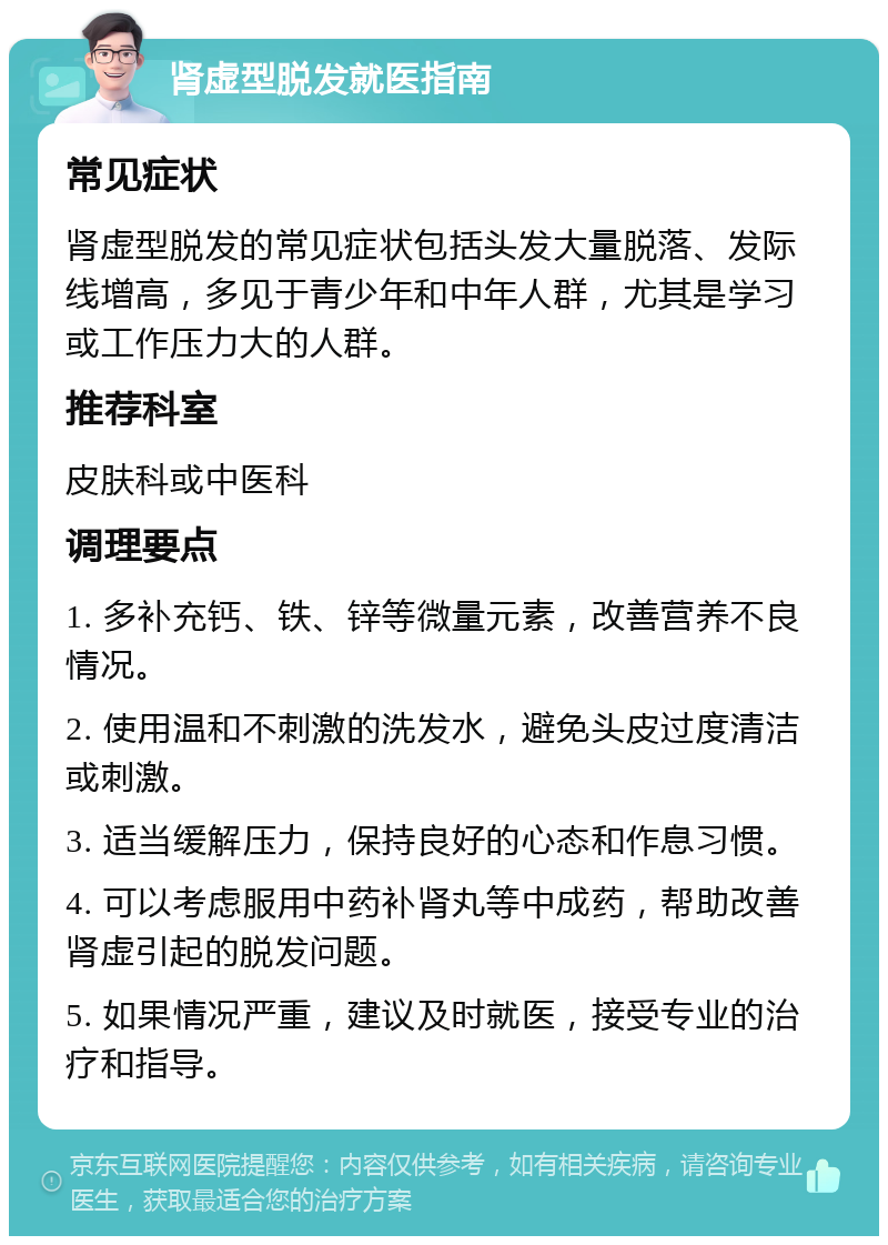 肾虚型脱发就医指南 常见症状 肾虚型脱发的常见症状包括头发大量脱落、发际线增高，多见于青少年和中年人群，尤其是学习或工作压力大的人群。 推荐科室 皮肤科或中医科 调理要点 1. 多补充钙、铁、锌等微量元素，改善营养不良情况。 2. 使用温和不刺激的洗发水，避免头皮过度清洁或刺激。 3. 适当缓解压力，保持良好的心态和作息习惯。 4. 可以考虑服用中药补肾丸等中成药，帮助改善肾虚引起的脱发问题。 5. 如果情况严重，建议及时就医，接受专业的治疗和指导。