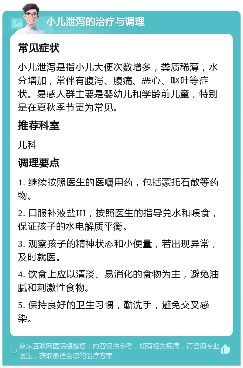 小儿泄泻的治疗与调理 常见症状 小儿泄泻是指小儿大便次数增多，粪质稀薄，水分增加，常伴有腹泻、腹痛、恶心、呕吐等症状。易感人群主要是婴幼儿和学龄前儿童，特别是在夏秋季节更为常见。 推荐科室 儿科 调理要点 1. 继续按照医生的医嘱用药，包括蒙托石散等药物。 2. 口服补液盐III，按照医生的指导兑水和喂食，保证孩子的水电解质平衡。 3. 观察孩子的精神状态和小便量，若出现异常，及时就医。 4. 饮食上应以清淡、易消化的食物为主，避免油腻和刺激性食物。 5. 保持良好的卫生习惯，勤洗手，避免交叉感染。