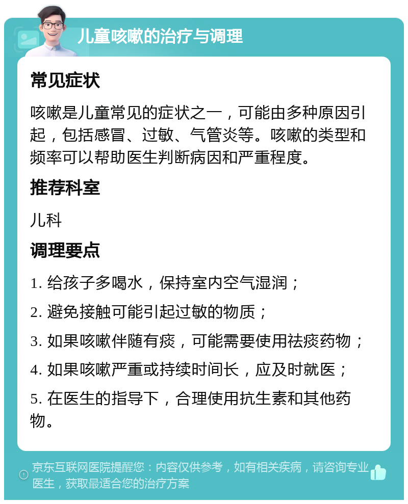 儿童咳嗽的治疗与调理 常见症状 咳嗽是儿童常见的症状之一，可能由多种原因引起，包括感冒、过敏、气管炎等。咳嗽的类型和频率可以帮助医生判断病因和严重程度。 推荐科室 儿科 调理要点 1. 给孩子多喝水，保持室内空气湿润； 2. 避免接触可能引起过敏的物质； 3. 如果咳嗽伴随有痰，可能需要使用祛痰药物； 4. 如果咳嗽严重或持续时间长，应及时就医； 5. 在医生的指导下，合理使用抗生素和其他药物。