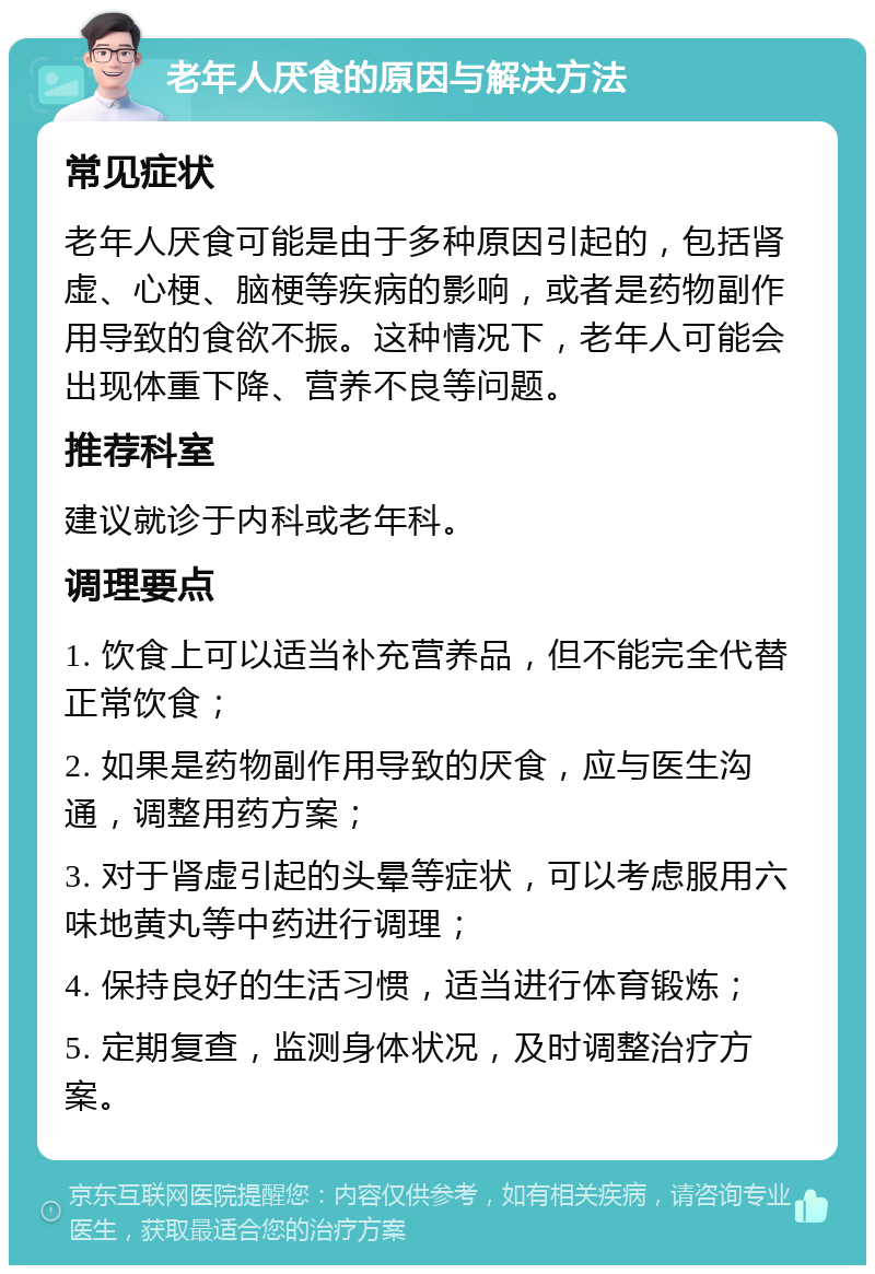 老年人厌食的原因与解决方法 常见症状 老年人厌食可能是由于多种原因引起的，包括肾虚、心梗、脑梗等疾病的影响，或者是药物副作用导致的食欲不振。这种情况下，老年人可能会出现体重下降、营养不良等问题。 推荐科室 建议就诊于内科或老年科。 调理要点 1. 饮食上可以适当补充营养品，但不能完全代替正常饮食； 2. 如果是药物副作用导致的厌食，应与医生沟通，调整用药方案； 3. 对于肾虚引起的头晕等症状，可以考虑服用六味地黄丸等中药进行调理； 4. 保持良好的生活习惯，适当进行体育锻炼； 5. 定期复查，监测身体状况，及时调整治疗方案。