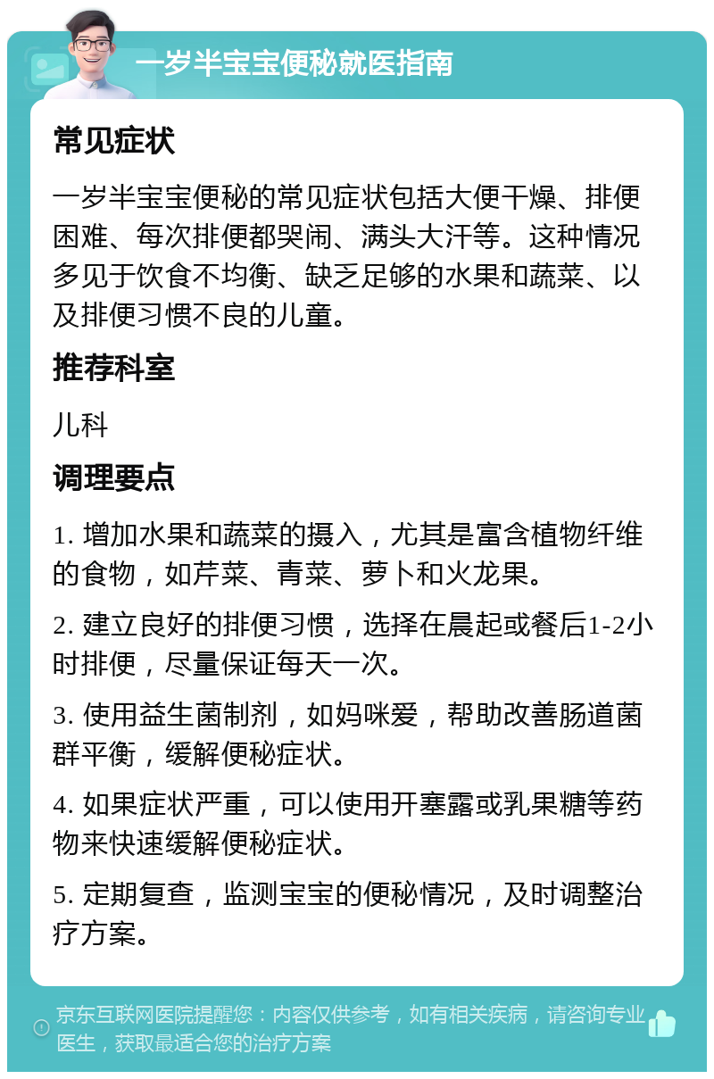 一岁半宝宝便秘就医指南 常见症状 一岁半宝宝便秘的常见症状包括大便干燥、排便困难、每次排便都哭闹、满头大汗等。这种情况多见于饮食不均衡、缺乏足够的水果和蔬菜、以及排便习惯不良的儿童。 推荐科室 儿科 调理要点 1. 增加水果和蔬菜的摄入，尤其是富含植物纤维的食物，如芹菜、青菜、萝卜和火龙果。 2. 建立良好的排便习惯，选择在晨起或餐后1-2小时排便，尽量保证每天一次。 3. 使用益生菌制剂，如妈咪爱，帮助改善肠道菌群平衡，缓解便秘症状。 4. 如果症状严重，可以使用开塞露或乳果糖等药物来快速缓解便秘症状。 5. 定期复查，监测宝宝的便秘情况，及时调整治疗方案。