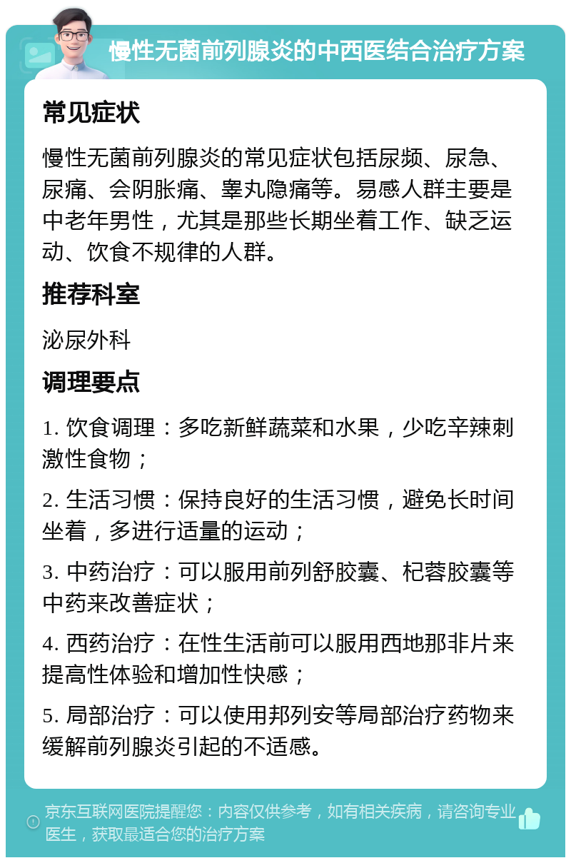 慢性无菌前列腺炎的中西医结合治疗方案 常见症状 慢性无菌前列腺炎的常见症状包括尿频、尿急、尿痛、会阴胀痛、睾丸隐痛等。易感人群主要是中老年男性，尤其是那些长期坐着工作、缺乏运动、饮食不规律的人群。 推荐科室 泌尿外科 调理要点 1. 饮食调理：多吃新鲜蔬菜和水果，少吃辛辣刺激性食物； 2. 生活习惯：保持良好的生活习惯，避免长时间坐着，多进行适量的运动； 3. 中药治疗：可以服用前列舒胶囊、杞蓉胶囊等中药来改善症状； 4. 西药治疗：在性生活前可以服用西地那非片来提高性体验和增加性快感； 5. 局部治疗：可以使用邦列安等局部治疗药物来缓解前列腺炎引起的不适感。